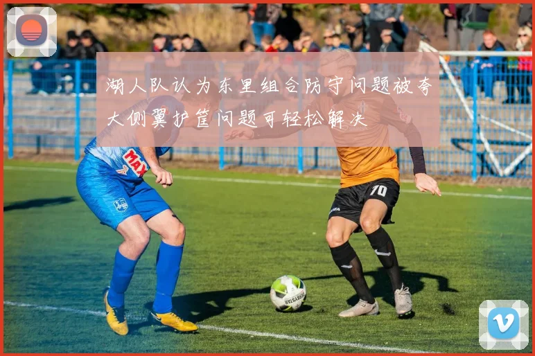 湖人队认为东里组合防守问题被夸大侧翼护筐问题可轻松解决