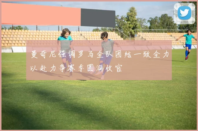 曼奇尼强调罗马全队团结一致全力以赴力争赛季圆满收官