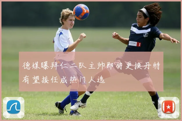 德媒曝拜仁二队主帅即将更换丹特有望接任成热门人选