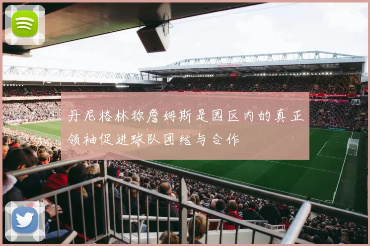 丹尼格林称詹姆斯是园区内的真正领袖促进球队团结与合作