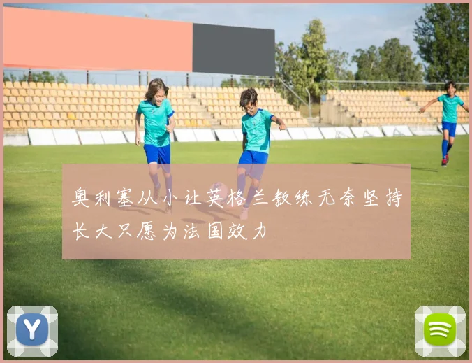 奥利塞从小让英格兰教练无奈坚持长大只愿为法国效力