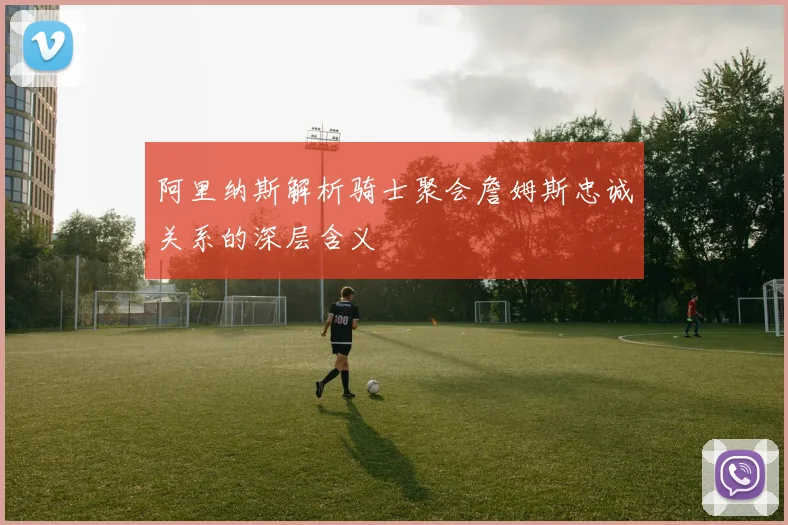 阿里纳斯解析骑士聚会詹姆斯忠诚关系的深层含义