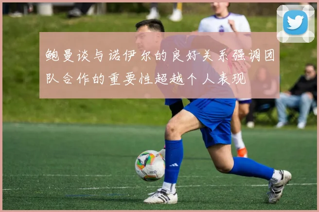 鲍曼谈与诺伊尔的良好关系强调团队合作的重要性超越个人表现