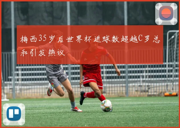 梅西35岁后世界杯进球数超越C罗总和引发热议