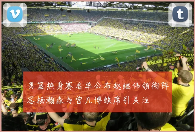 男篮热身赛名单公布赵继伟领衔阵容杨瀚森与曾凡博缺席引关注