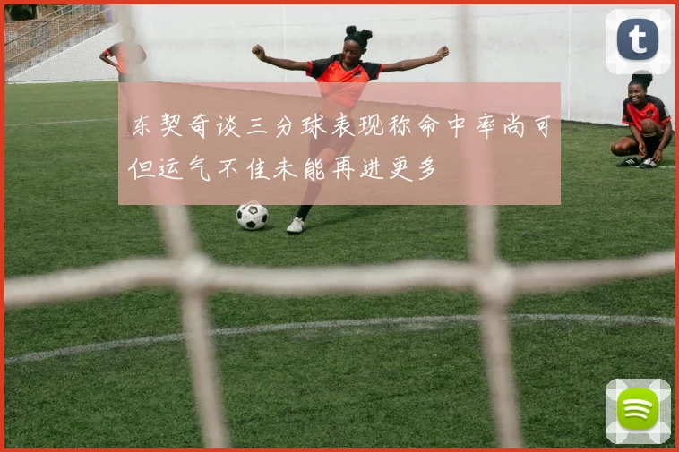 东契奇谈三分球表现称命中率尚可但运气不佳未能再进更多