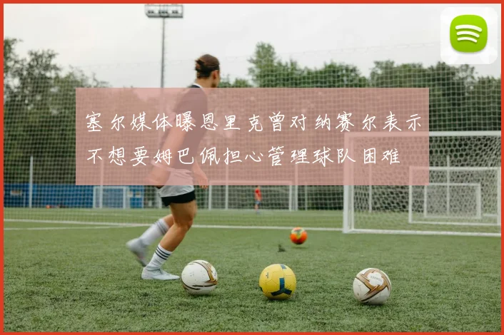 塞尔媒体曝恩里克曾对纳赛尔表示不想要姆巴佩担心管理球队困难