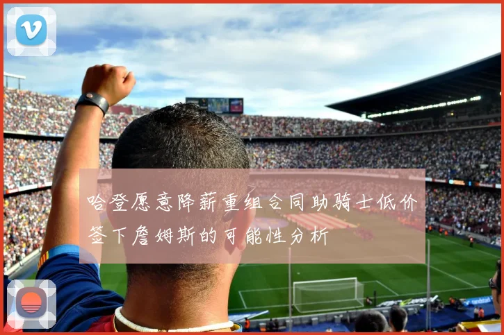 哈登愿意降薪重组合同助骑士低价签下詹姆斯的可能性分析