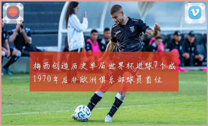梅西创造历史单届世界杯进球7个成1970年后非欧洲俱乐部球员首位