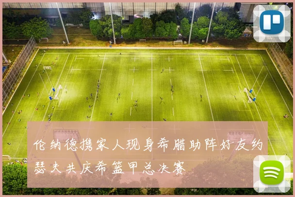 伦纳德携家人现身希腊助阵好友约瑟夫共庆希篮甲总决赛