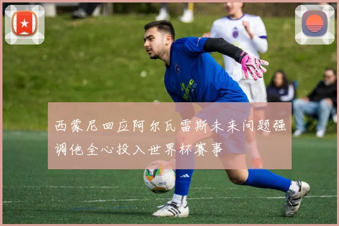 西蒙尼回应阿尔瓦雷斯未来问题强调他全心投入世界杯赛事