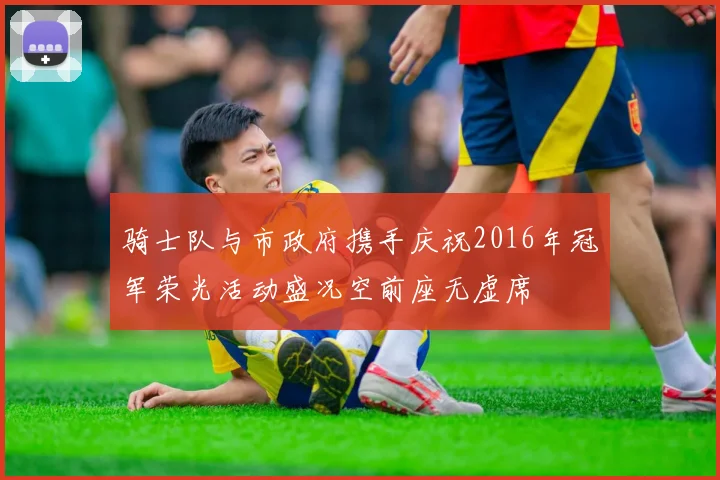骑士队与市政府携手庆祝2016年冠军荣光活动盛况空前座无虚席