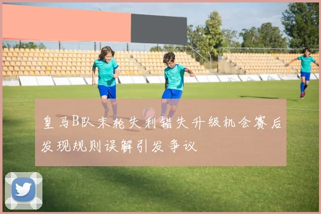 皇马B队末轮失利错失升级机会赛后发现规则误解引发争议