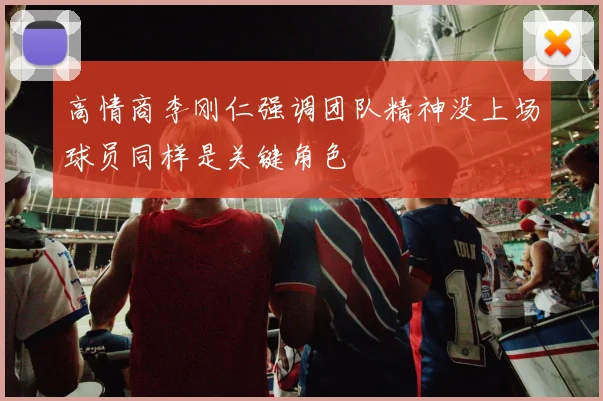 高情商李刚仁强调团队精神没上场球员同样是关键角色