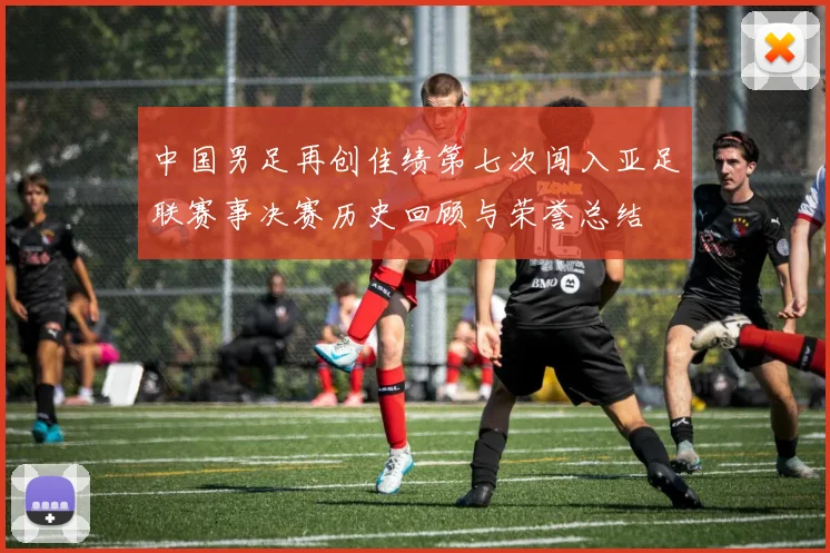 中国男足再创佳绩第七次闯入亚足联赛事决赛历史回顾与荣誉总结