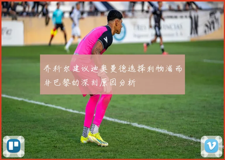 乔科尔建议迪奥曼德选择利物浦而非巴黎的深刻原因分析