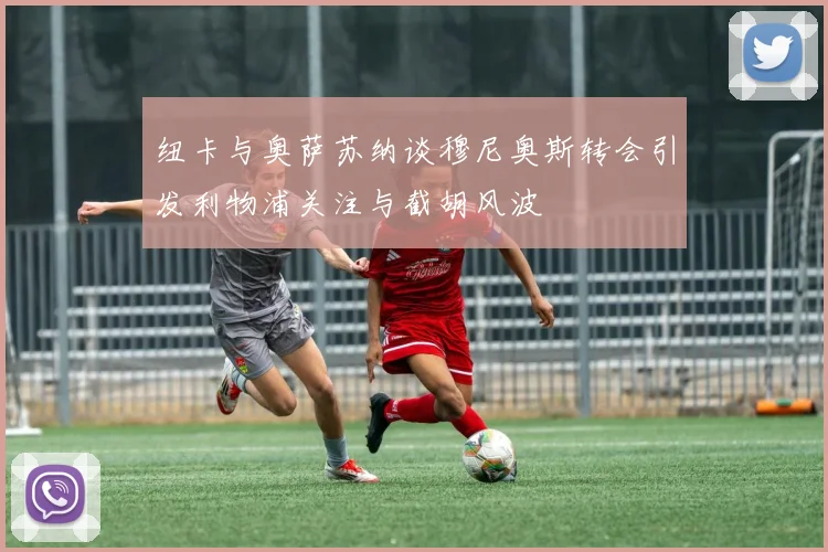 纽卡与奥萨苏纳谈穆尼奥斯转会引发利物浦关注与截胡风波