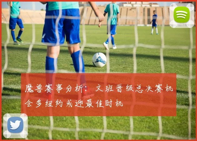 魔兽赛事分析：文班晋级总决赛机会多纽约或迎最佳时机