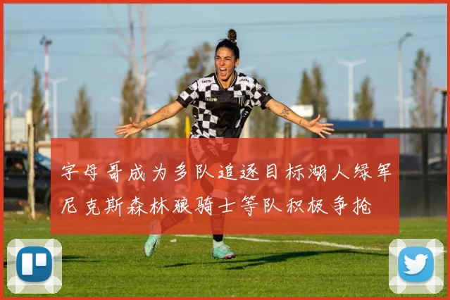 字母哥成为多队追逐目标湖人绿军尼克斯森林狼骑士等队积极争抢