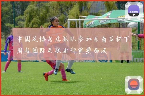 中国足协考虑派队参加东南亚杯下周与国际足联进行重要面谈
