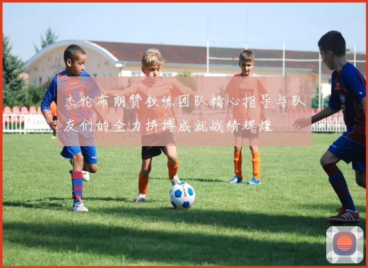 杰伦布朗赞教练团队精心指导与队友们的全力拼搏成就战绩辉煌
